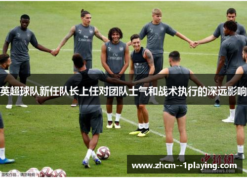 英超球队新任队长上任对团队士气和战术执行的深远影响 英超球队新任队长上任对团队士气和战术执行的深远影响