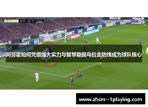 阿劳霍如何凭借强大实力与智慧稳固乌拉圭防线成为球队核心